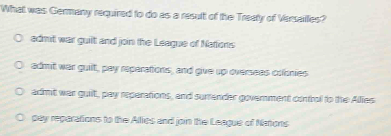 What was Germany required to do as a result of the Treaty of Versailles?
admit war guilt and join the League of Nations
admit war guilt, pay reparations, and give up overseas colonies
admit war guilt, pay reparations, and surrender government control to the Allies
pay reparations to the Allies and join the League of Nations