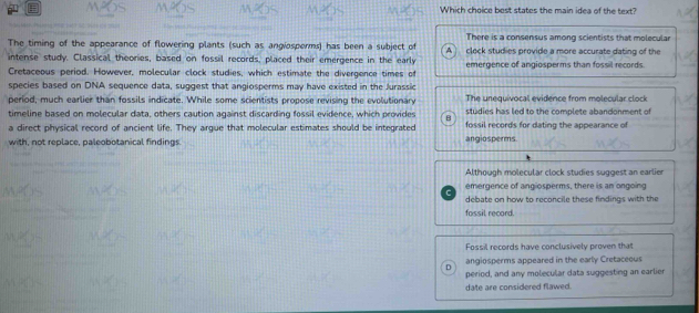 Which choice best states the main idea of the text?
The timing of the appearance of flowering plants (such as angiosporms) has been a subject of There is a consensus among scientists that molecular
intense study. Classical theories, based on fossil records, placed their emergence in the early A clock studies provide a more accurate dating of the
Cretaceous period. However, molecular clock studies, which estimate the divergence times of emergence of angiosperms than fossil records.
species based on DNA sequence data, suggest that angiosperms may have existed in the Jurassic
period, much earlier than fossils indicate. While some scientists propose revising the evolutionary The unequivocal evidence from molecular clock
timeline based on molecular data, others caution against discarding fossil evidence, which provides B studies has led to the complete abandonment of 
a direct physical record of ancient life. They argue that molecular estimates should be integrated fossil records for dating the appearance of
with, not replace, paleobotanical findings. angiosperms.
Although molecular clock studies suggest an earlier
emergence of angiosperms. there is an ongoing
C
debate on how to reconcile these findings with the
fossil record.
Fossil records have conclusively proven that
angiosperms appeared in the early Cretaceous
。 period, and any molecular data suggesting an earlier
date are considered flawed.