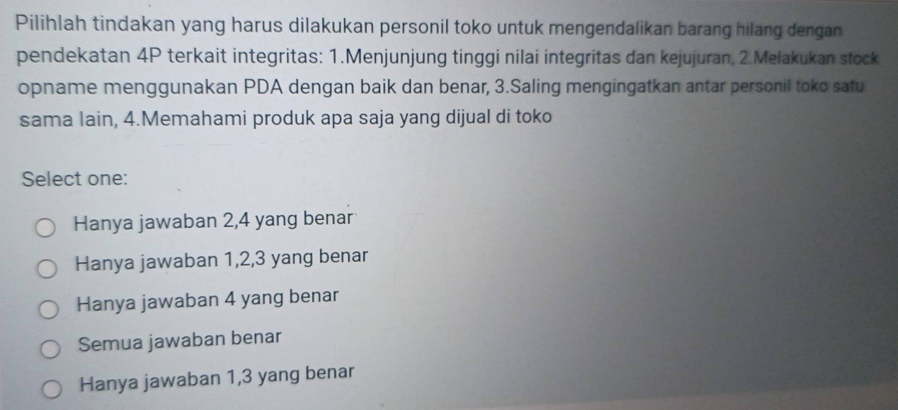 Pilihlah tindakan yang harus dilakukan personil toko untuk mengendalikan barang hilang dengan
pendekatan 4P terkait integritas: 1.Menjunjung tinggi nilai integritas dan kejujuran, 2.Melakukan stock
opname menggunakan PDA dengan baik dan benar, 3.Saling mengingatkan antar personil toko satu
sama lain, 4.Memahami produk apa saja yang dijual di toko
Select one:
Hanya jawaban 2, 4 yang benar
Hanya jawaban 1, 2, 3 yang benar
Hanya jawaban 4 yang benar
Semua jawaban benar
Hanya jawaban 1, 3 yang benar