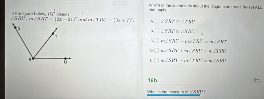 Which of the statements about the diagram are true? Select ALL
that apply.
In the fiqure below, vector RT bisects
∠ SRU, m∠ SRT=(2x+21)^circ  and m∠ TRU=(3x+7)^circ . A. □ ∠ SRT≌ ∠ TRU
B. □ ∠ SRT≌ ∠ SRU
C. □ m∠ SRU+m∠ TRU=m∠ SRT
D. □ m∠ SRT+m∠ SRU=m∠ TRU
E. □ m∠ SRT+m∠ TRU=m∠ SRU
16b.
Q -
What is the measure of ∠ SRU ?