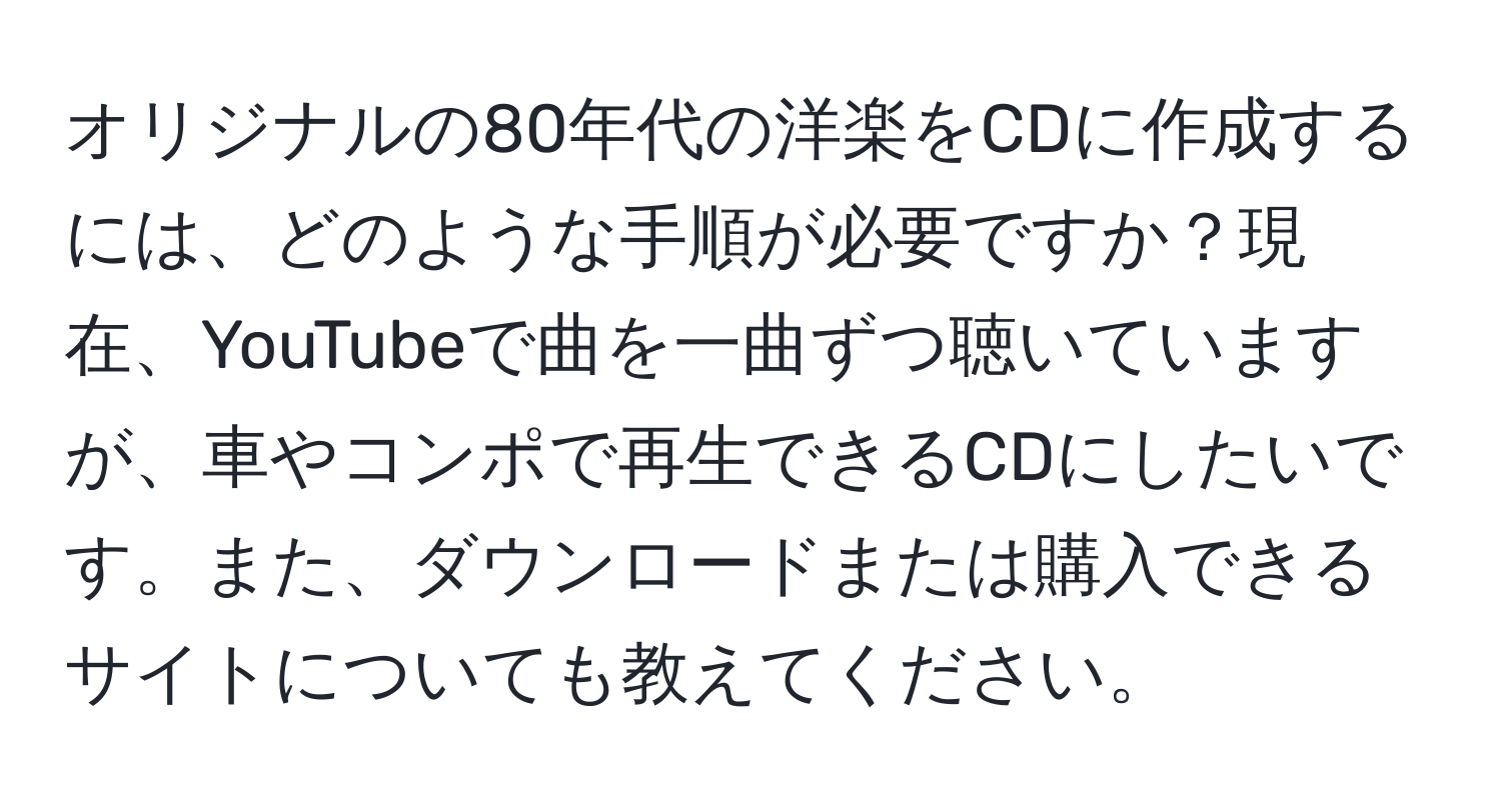 オリジナルの80年代の洋楽をCDに作成するには、どのような手順が必要ですか？現在、YouTubeで曲を一曲ずつ聴いていますが、車やコンポで再生できるCDにしたいです。また、ダウンロードまたは購入できるサイトについても教えてください。