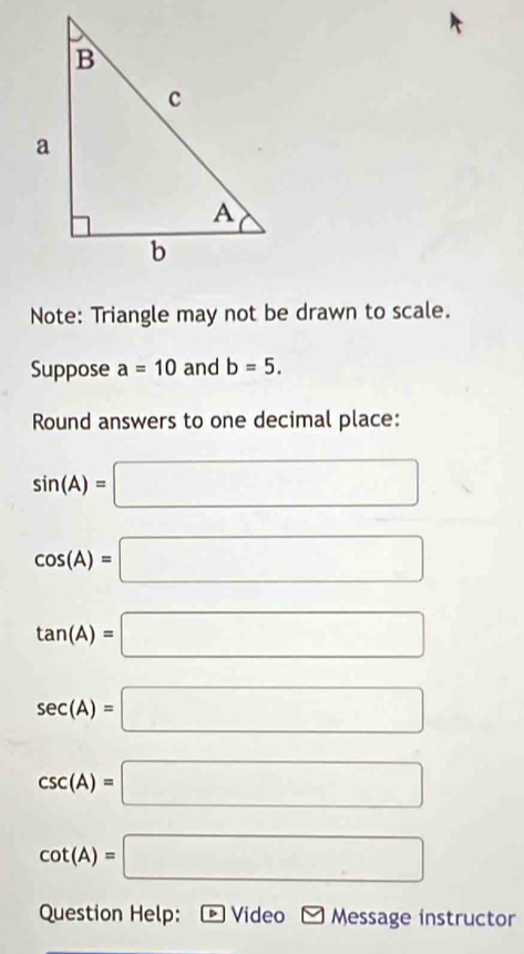 Note: Triangle may not be drawn to scale. 
Suppose a=10 and b=5. 
Round answers to one decimal place:
sin (A)=□
cos (A)=□
tan (A)=□
sec (A)=□
csc (A)=□
cot (A)=□
Question Help: • Video Message instructor