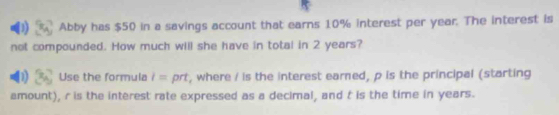 Abby has $50 in a savings account that earns 10% interest per year. The interest is 
not compounded. How much will she have in total in 2 years? 
Use the formula l= prt, where / is the interest earned, p is the principal (starting 
amount), r is the interest rate expressed as a decimal, and t is the time in years.