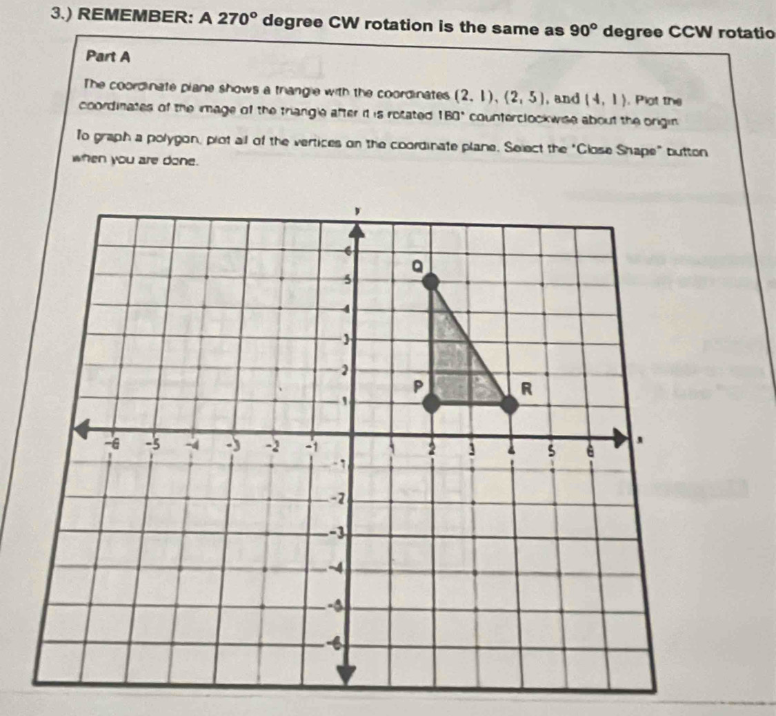 3.) REMEMBER: A 270° degree CW rotation is the same as 90° degree CCW rotatio 
Part A 
The coordinate plane shows a trangle with the coordinates (2,1),(2,5) , and (4,1) , Plot the 
coordinates of the image of the triangle after idt is rotated 180° counterclockwise about the origin 
To graph a polygon, plot all of the vertices on the coordinate plane. Select the "Glose Shape" button 
when you are done.