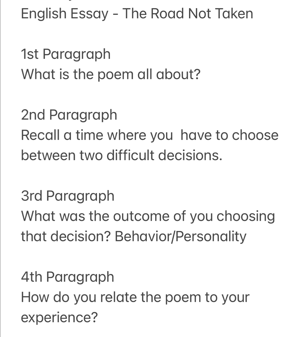 English Essay - The Road Not Taken 
1st Paragraph 
What is the poem all about? 
2nd Paragraph 
Recall a time where you have to choose 
between two difficult decisions. 
3rd Paragraph 
What was the outcome of you choosing 
that decision? Behavior/Personality 
4th Paragraph 
How do you relate the poem to your 
experience?