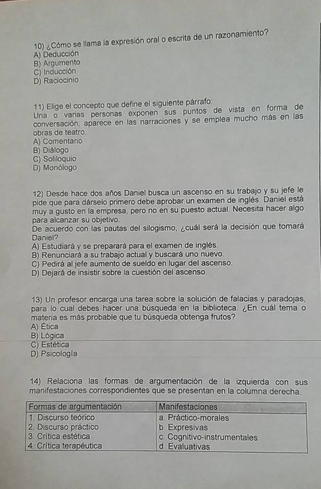 ¿Cómo se llama la expresión oral o escrita de un razonamiento?
A) Deducción
B) Argumento
C) Inducción
D) Raciocinio
11) Elige el concepto que define el siguiente párrafo:
Una o varias personas exponen sus puntos de vista en forma de
conversación, aparece en las narraciones y se emplea mucho más en las
obras de teatro.
A) Comentario
B) Diálogo
C) Soliloquio
D) Monólogo
12) Desde hace dos años Daniel busca un ascenso en su trabajo y su jefe le
pide que para dárselo primero debe aprobar un examen de inglés. Daniel está
muy a gusto en la empresa, pero no en su puesto actual. Necesita hacer algo
para alcanzar su objetivo.
De acuerdo con las pautas del silogismo, ¿cuál será la decisión que tomará
Daniel?
A) Estudiará y se preparará para el examen de inglés.
B) Renunciará a su trabajo actual y buscará uno nuevo.
C) Pedirá al jefe aumento de sueldo en lugar del ascenso.
D) Dejará de insistir sobre la cuestión del ascenso.
13) Un profesor encarga una tarea sobre la solución de falacias y paradojas,
para lo cual debes hacer una búsqueda en la biblioteca. ¿En cuál tema o
materia es más probable que tu búsqueda obtenga frutos?
A) Ética
B) Lógica
C) Estética
D) Psicología
14) Relaciona las formas de argumentación de la izquierda con sus
manifestaciones correspondientes que se presentan en la columna derecha.