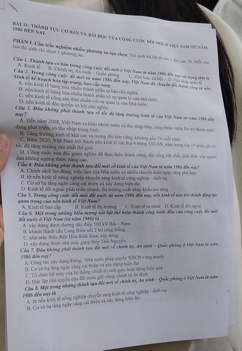 1986 đÉN NAy.
Bải 11: thành tựu cơ bản và bài học của công cuộc đôi mới ở việt nam từ năm
hỏi thí sinh chỉ chọn 1 phương án.
PHÀN I. Câu trắc nghiệm nhiều phương án lựa chọn. Thí sinh trả lời từ câu 1 đến câu 36. Mỗi câu
Câu 1. Thành tựu cơ bản trong công cuộc đổi mới ở Việt Nam từ năm 1986 đến nay với trọng tâm là
A. Kinh tế B. Chính trị, An ninh - Quốc phòng C. Văn hóa, xã hội D. Hội nhập quốc tế
Câu 2. Trong công cuộc đồ mới từ năm 1986 đến nay, Việt Nam đã chuyền đổi thành công từ nền
kinh tế kế hoạch hóa tập trung, bao cấp sang
A. nền kinh tế hàng hóa nhiều thành phần tư bản chủ nghĩa.
B. nền kinh tế hàng hóa nhiều thành phần có sự quản lý của nhà nước
C. nền kinh tế cộng sản thời chiến với sự quản lý của Nhà nước.
D. nền kinh tế độc quyền xã hội chủ nghĩa.
Câu 3. Đâu không phải thành tựu về tốc độ tăng trưởng kinh tế của Việt Nam từ năm 1986 đến
nay?
A. Đến năm 2008, Việt Nam ra khỏi nhóm nước có thu nhập thấp, từng bước vươn lên trở thành nước
dang phát triển, có thu nhập trung bình.
B. Tăng trưởng kinh tế khá cao và tương đối bền vững, khoảng gần 7% mỗi năm.
C. Năm 2020, Việt Nam trở thành nền kinh tế lớn thứ 4 trong ASEAN, nằm trong tốp 10 quốc gia có
tốc độ tăng trường cao nhất thế giới.
D. Công cuộc xóa đói giàm nghèo đã thực hiện thành công, đời sống vật chất, tinh thần của người
dan không ngừng được nâng cao.
Câu 4. Đâu không phải thành tựu đổi mới về kinh tế của Việt Nam từ năm 1986 đến nay?
A. Chính sách lao động, việc làm của Nhà nước có nhiều chuyển biến ngày càng phù hợp.
B. từ nền kinh tế nông nghiệp chuyền sang kinh tế công nghiệp - dịch vụ.
C. Cơ sở hạ tầng ngày càng cải thiện và xây dựng hiện đại.
D. Kinh tế đối ngoại phát triển nhanh, thị trường xuất nhập khẩu mở rộng.
Câu 5. Trong công cuộc đổi mới đất nước từ năm 1986 đến nay, nền kinh tế nào trở thành động lực
quan trọng của nền kinh tế Việt Nam?
A. Kinh tế bao cấp B. Kinh tế thi trường C. Kinh tế tư nhân D. Kinh tế đối ngoại
Câu 6. Một trong những biểu tượng nổi bật thể hiện thành công bước đầu của công cuộc đổi mới
đất nước ở Việt Nam (từ năm 1986) là
A. xây dựng được đường dây điện 500 kV Bắc - Nam.
B. khánh thành cầu Long Biên nối 2 bờ sông Hồng.
C. nhà máy thủy điện Hòa Bình được xây dựng.
D. xây dựng được nhà máy gang thép Thái Nguyên.
Câu 7. Đâu không phải thành tựu đổi mới về * chính trị, An ninh - Quốc phòng ở Việt Nam từ năm
1986 đến nay?
A. Công tác xây dựng Đảng, Nhà nước pháp quyền XHCN vững mạnh.
B. Cơ sở hạ tầng ngày càng cải thiện và xây dựng hiện đại
C. Tổ chức bộ máy của hệ thống chính trị tinh gọn, hoạt động hiệu quả.
D. Độc lập chủ quyền của đất nước giữ vững, chính trị ồn định.
Câu 8. Một trong những thành tựu đổi mới về chính trị, An ninh - Quốc phòng ở Việt Nam từ năm
1986 đến nay là
A. từ nền kinh tế nông nghiệp chuyển sang kinh tế công nghiệp - dịch vụ.
B. Cơ sở hạ tầng ngày càng cải thiện và xây dựng hiện đại.
