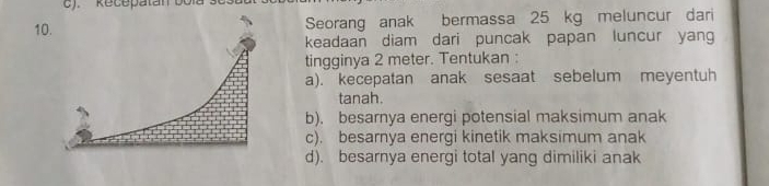 ). Recepatan bola se3l 
1Seorang anak bermassa 25 kg meluncur dari 
keadaan diam dari puncak papan luncur yang 
tingginya 2 meter. Tentukan : 
a). kecepatan anak sesaat sebelum meyentuh 
tanah. 
b). besarnya energi potensial maksimum anak 
c). besarnya energi kinetik maksimum anak 
d). besarnya energi total yang dimiliki anak