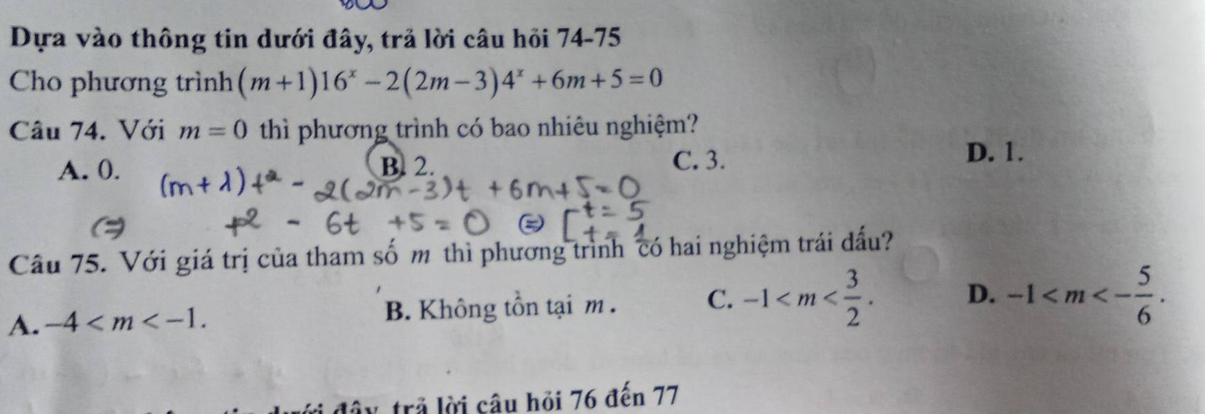 Dựa vào thông tin dưới đây, trả lời câu hỏi 74-75
Cho phương trình (m+1)16^x-2(2m-3)4^x+6m+5=0
Câu 74. Với m=0 thì phương trình có bao nhiêu nghiệm?
A. 0. B. 2.
C. 3.
D. 1.
Câu 75. Với giá trị của tham số m thì phương trình có hai nghiệm trái đấu?
A. -4 . B. Không tồn tại m.
C. -1 . -1 . 
D.
lây, trả lời câu hỏi 76 đến 77