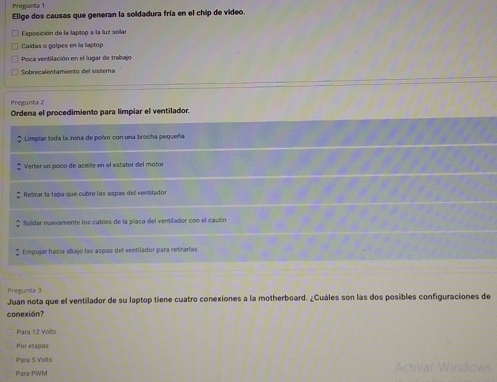 Pregunta 1
Elige dos causas que generan la soldadura fría en el chip de video.
Exposición de la laptop a la luz solar
Caídas o golpes en la laptop
Poca ventilación en el lugar de trabajo
Sobrecalentamiento del sistema
Pregunta 2
Ordena el procedimiento para limpiar el ventilador.
Limpiar toda la zona de polvo con una brocha pequeña
Verter un poco de aceite en el estator del motor
Retirar la tapa que cubre las aspas del ventilador
Soldar nuevamente los cables de la placa del ventilador con el cautín
Empujar hacia abajo las aspas del ventilador para retirarlas
Pregunta 3
Juan nota que el ventilador de su laptop tiene cuatro conexiones a la motherboard. ¿Cuáles son las dos posibles configuraciones de
conexión?
Para 12 Volts
Por etapas
Para 5 Volts
Para PWM