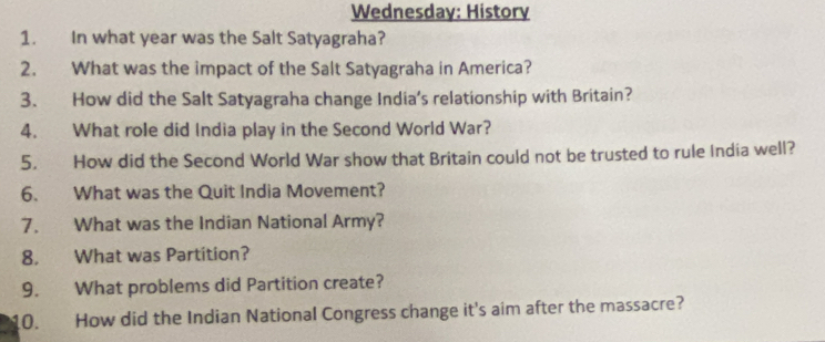 Wednesday: History 
1. In what year was the Salt Satyagraha? 
2. What was the impact of the Salt Satyagraha in America? 
3. How did the Salt Satyagraha change India's relationship with Britain? 
4. What role did India play in the Second World War? 
5. How did the Second World War show that Britain could not be trusted to rule India well? 
6. What was the Quit India Movement? 
7. What was the Indian National Army? 
8. What was Partition? 
9. What problems did Partition create? 
10. How did the Indian National Congress change it's aim after the massacre?