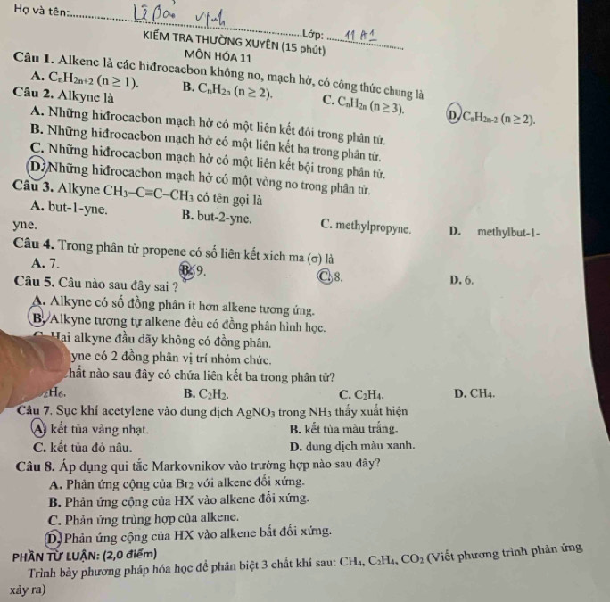 Họ và tên:
_
.Lớp:
KIẾM TRA THƯỜNG XUYÊN (15 phút)_
MÔN HÓA 11
Câu 1. Alkene là các hiđrocacbon không no, mạch hở, có công thức chung là
A. C_nH_2n+2(n≥ 1). B.
Câu 2. Alkyne là C_nH_2n(n≥ 2). C. C_nH_2n(n≥ 3). D C_nH_2n-2(n≥ 2).
A. Những hiđrocacbon mạch hở có một liên kết đôi trong phân tử.
B. Những hiđrocacbon mạch hở có một liên kết ba trong phân từ.
C. Những hiđrocacbon mạch hở có một liên kết bội trong phân tử.
DịNhững hiđrocacbon mạch hở có một vòng no trong phân tử.
Câu 3. Alkyne CH_3-Cequiv C-CH_3 có tên gọi là
A. but-1-yne. B. but-2-yne.
yne. C. methylpropyne. D. methylbut-1-
Câu 4. Trong phân tử propene có số liên kết xich ma (σ) là
A. 7. B. 9. C8.
Câu 5. Câu nào sau đây sai ? D. 6.
A. Alkyne có số đồng phân it hơn alkene tương ứng.
B. Alkyne tương tự alkene đều có đồng phân hình học.
Hai alkyne đầu dãy không có đồng phân.
yne có 2 đồng phân vị trí nhóm chức.
hất nào sau đây có chứa liên kết ba trong phân tử?
2H6. B. C_2H_2. C. C_2H_4. D. C H_4
Câu 7. Sục khí acetylene vào dung dịch AgNO_3 trong  ] NH_3 thấy xuất hiện
A) kết tủa vàng nhạt. B. kết tủa màu trắng.
C. kết tủa đỏ nâu. D. dung dịch màu xanh.
Câu 8. Áp dụng qui tắc Markovnikov vào trường hợp nào sau đây?
A. Phản ứng cộng của Br_2 : với alkene đổi xứng.
B. Phản ứng cộng của HX vào alkene đổi xứng.
C. Phản ứng trùng hợp của alkene.
D) Phản ứng cộng của HX vào alkene bắt đổi xứng.
PHÀN Từ LUẠN: (2,0 điểm) Viết phương trình phân ứng
Trình bày phương pháp hóa học đề phân biệt 3 chất khí sau: CH_4,C_2H_4,CO_2
xảy ra)