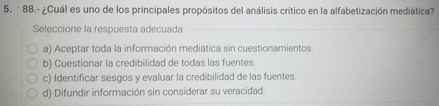 88.- ¿Cuál es uno de los principales propósitos del análisis crítico en la alfabetización mediática?
Seleccione la respuesta adecuada
a) Aceptar toda la información mediática sin cuestionamientos.
b) Cuestionar la credibilidad de todas las fuentes.
c) Identificar sesgos y evaluar la credibilidad de las fuentes.
d) Difundir información sin considerar su veracidad.