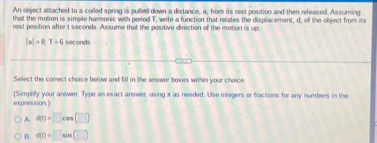 An object attached to a coiled spring is pulled down a distance, a, from its rest position and then released. Assuming
that the motion is simple harmonic with period T, write a function that relates the displacement, d, of the object from its
rest position after t seconds. Assume that the positive direction of the motion is up.
|a|=8; T=6 seconds
Select the correct choice below and fill in the answer boxes within your choice.
(Simplify your answer. Type an exact answer, using π as needed. Use integers or fractions for any numbers in the
expression.)
A. d(t)=□ cos (□ )
B. d(t)=□ sin (□ )