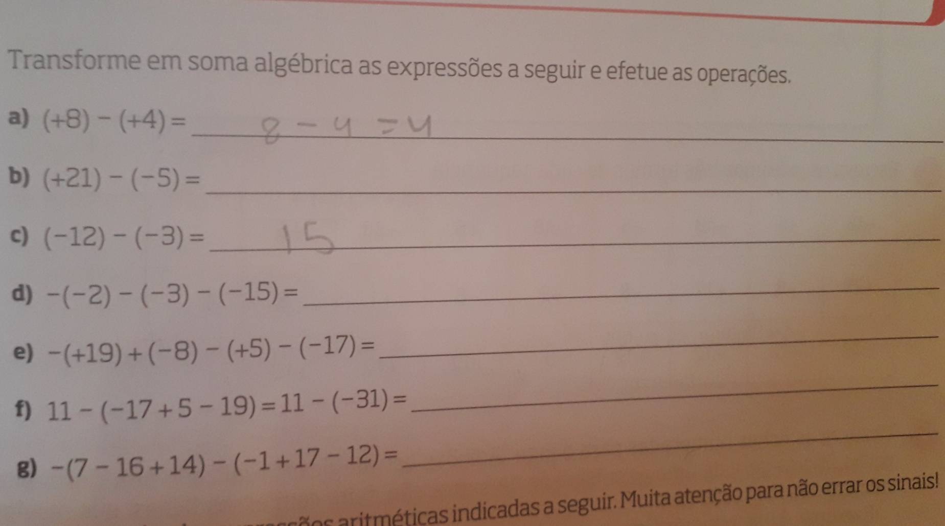 Transforme em soma algébrica as expressões a seguir e efetue as operações. 
a) (+8)-(+4)= _ 
b) (+21)-(-5)= _ 
c) (-12)-(-3)= _ 
d) -(-2)-(-3)-(-15)=
_ 
e) -(+19)+(-8)-(+5)-(-17)=
_ 
f) 11-(-17+5-19)=11-(-31)=
_ 
g) -(7-16+14)-(-1+17-12)=
_ 
os aritméticas indicadas a seguir. Muita atenção para não errar os sinais!