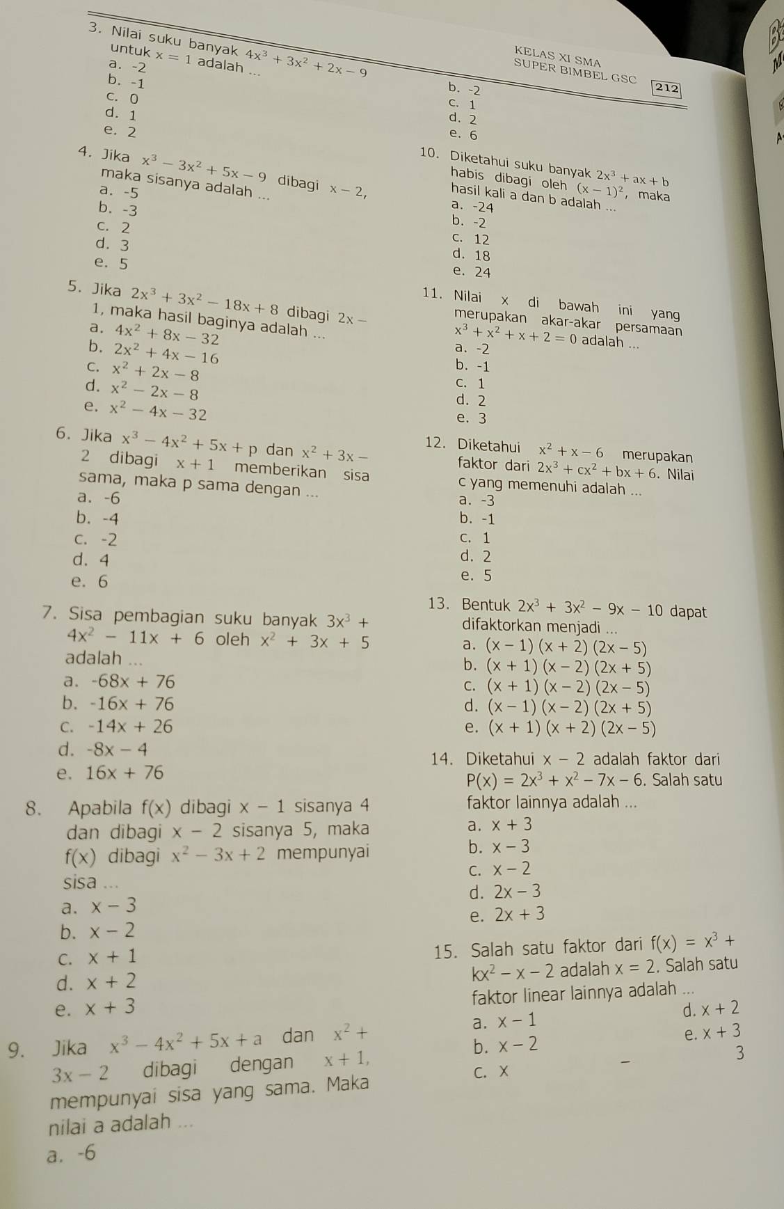 Nilai suku banyak 4x^3+3x^2+2x-9
untuk
KELAS XI SMA
a. -2 x=1 adalah
SUPER BIMBEL GSC
b. -1
b. -2 212
C. 0
C. 1
d. 1
d. 2
e. 2 e. 6
10. Diketahui suku banyak 2x^3+ax+b
4. Jika x^3-3x^2+5x-9 dibagi x-2,
habis dibagi oleh (x-1)^2 , maka
maka sisanya adalah ...
hasil kali a dan b adalah ...
a. -5 b. -2
b. -3
a. -24
C. 12
c. 2 d. 18
d. 3
e. 24
e. 5 11. Nilai x di bawah ini yang
5. Jika 2x^3+3x^2-18x+8 dibagi 2x-
1, maka hasil baginya adalah ...
merupakan akar-akar persamaan
a. 4x^2+8x-32 x^3+x^2+x+2=0 adalah ...
b. 2x^2+4x-16 a. -2
C. x^2+2x-8
b. -1
d. x^2-2x-8
C. 1
d. 2
e. x^2-4x-32 e. 3
12. Diketahui x^2+x-6 merupakan
6. Jika x^3-4x^2+5x+p dan x^2+3x- faktor dari 2x^3+cx^2+bx+6. Nilai
2 dibagi x+1 memberikan sisa c yang memenuhi adalah ...
sama, maka p sama dengan ...
a. -6 a. -3
b. -4 b. -1
c. -2 C. 1
d. 4 d. 2
e. 6 e. 5
13. Bentuk 2x^3+3x^2-9x-10 dapat
7. Sisa pembagian suku banyak 3x^3+ difaktorkan menjadi ...
4x^2-11x+6 oleh x^2+3x+5 a. (x-1)(x+2)(2x-5)
adalah
b. (x+1)(x-2)(2x+5)
a. -68x+76
C. (x+1)(x-2)(2x-5)
b. -16x+76 d. (x-1)(x-2)(2x+5)
C. -14x+26 e. (x+1)(x+2)(2x-5)
d. -8x-4
14. Diketahui x-2 adalah faktor dari
e. 16x+76. Salah satu
P(x)=2x^3+x^2-7x-6
8. Apabila f(x) dibagi x-1 sisanya 4 faktor lainnya adalah ...
dan dibagi x-2 sisanya 5, maka
a. x+3
f(x) dibagi x^2-3x+2 mempunyai
b. x-3
C. x-2
sisa
d. 2x-3
a. x-3
e. 2x+3
b. x-2
C. x+1
15. Salah satu faktor dari f(x)=x^3+
kx^2-x-2
d. x+2 adalah x=2. Salah satu
e. x+3 faktor linear lainnya adalah ...
a. x-1 d. x+2
b. x-2 e. x+3
9. Jika x^3-4x^2+5x+a dan x^2+
3x-2 dibagi dengan x+1,
3
C. X
mempunyai sisa yang sama. Maka
nilai a adalah ...
a. -6