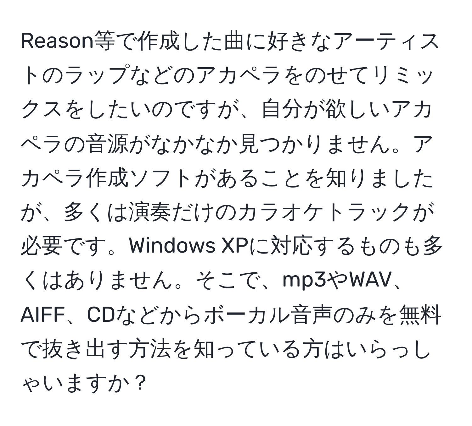 Reason等で作成した曲に好きなアーティストのラップなどのアカペラをのせてリミックスをしたいのですが、自分が欲しいアカペラの音源がなかなか見つかりません。アカペラ作成ソフトがあることを知りましたが、多くは演奏だけのカラオケトラックが必要です。Windows XPに対応するものも多くはありません。そこで、mp3やWAV、AIFF、CDなどからボーカル音声のみを無料で抜き出す方法を知っている方はいらっしゃいますか？