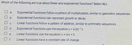 Which of the following are true about linear and exponential functions? Select ALL
a Exponential functions follow a pattern of multiplication, similar to geometric sequences.
b Exponential functions can represent growth or decay.
c Linear functions follow a pattern of addition, similar to arithmetic sequences.
d Exponential functions use the equation y=a(b)^wedge x
e Linear functions use the equation y=mx+b
f a Linear functions have a constant rate of change.