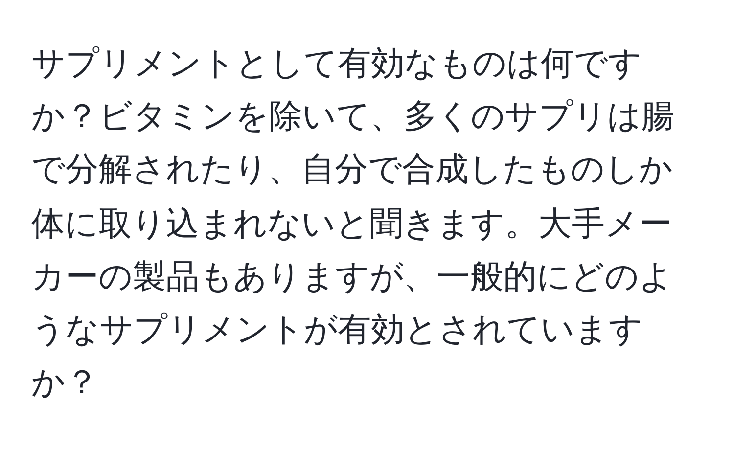 サプリメントとして有効なものは何ですか？ビタミンを除いて、多くのサプリは腸で分解されたり、自分で合成したものしか体に取り込まれないと聞きます。大手メーカーの製品もありますが、一般的にどのようなサプリメントが有効とされていますか？