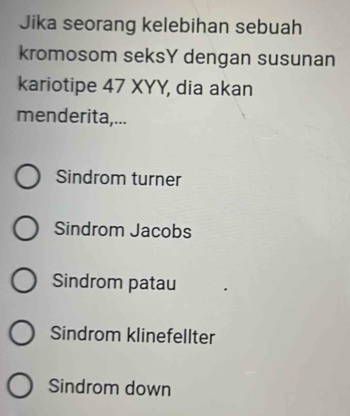 Jika seorang kelebihan sebuah
kromosom seksY dengan susunan
kariotipe 47 XYY, dia akan
menderita,...
Sindrom turner
Sindrom Jacobs
Sindrom patau
Sindrom klinefellter
Sindrom down