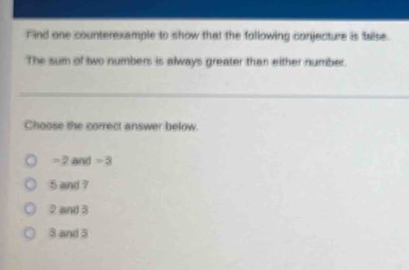 Find one counterexample to show that the following conjecture is false.
The sum of two numbers is always greater than either number.
Choose the correct answer below.
= 2 and =3
5 and ?
2 and 3
8 and 3