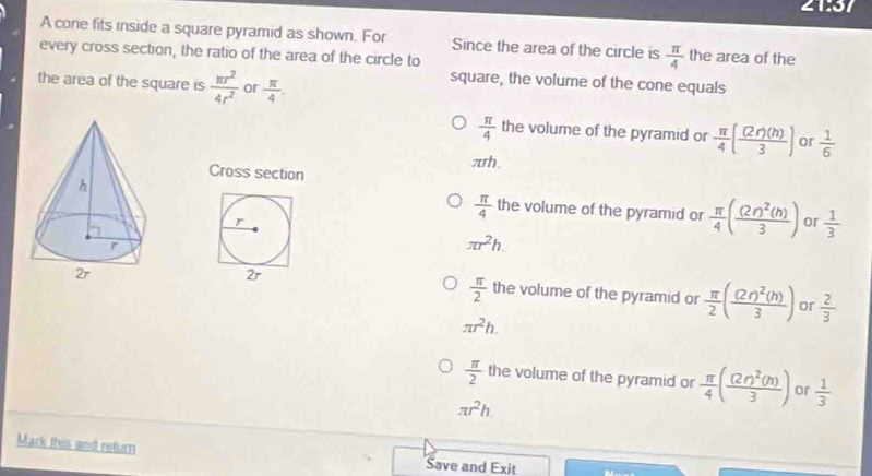 21:37 
A cone fits inside a square pyramid as shown. For Since the area of the circle is  π /4  the area of the
every cross section, the ratio of the area of the circle to
the area of the square is  π r^2/4r^2  or  π /4 . 
square, the volume of the cone equals
 π /4  the volume of the pyramid or  π /4 ( (2r)(h)/3 ) or  1/6 
πh
Cross section
r
 π /4  the volume of the pyramid or  π /4 (frac (2r)^2(h)3) or  1/3 
π r^2h.
 π /2 
2r the volume of the pyramid or  π /2 (frac (2r)^2(h)3) or  2/3 
π r^2h.
 π /2  the volume of the pyramid or  π /4 (frac (2r)^2(h)3) or  1/3 
π r^2h
Mark this and return
Save and Exit