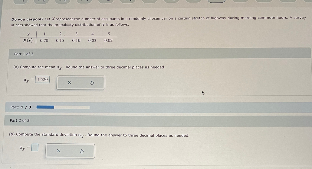 Do you carpool? Let Xrepresent the number of occupants in a randomly chosen car on a certain stretch of highway during morning commute hours. A survey
of cars showed that the probability distribution of X is as follows.
Part 1 of 3
(a) Compute the mean mu _X. Round the answer to three decimal places as needed.
mu _X=1.520 ×
   
Part: 1 / 3
Part 2 of 3
(b) Compute the standard deviation^(sigma)x. Round the answer to three decimal places as needed.
sigma _X=□