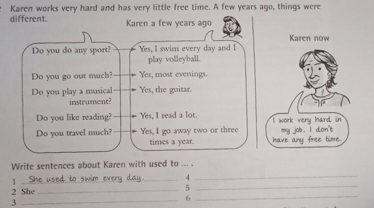 Karen works very hard and has very little free time. A few years ago, things were 
different. 
Karen a few years ago 
Karen now 
Do you do any sport? Yes, I swim every day and I 
play volleyball. 
Do you go out much? Yes, most evenings. 
Do you play a musical Yes, the guitar. 
instrument? 
Do you like reading? Yes, I read a lot. 
W ork very hard in 
Do you travel much? Yes, I go away two or three 
my job . | don't 
times a year. have any free time. 
Write sentences about Karen with used to ... . 
_1 
_4 
2 She_ 
_5 
3 
_6_