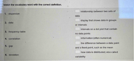 Match the vocabulary word with the correct definition. 
relationship between two sets of 
1. dispersion data 
2. data display that shows data in groups 
or intervals 
intervals on a dot plot that contain 
3. frequency table no data points 
4. correlation information (often numerical) 
the difference between a data point 
5. gap 
and a fixed point, such as the mean 
how data is distributed; also called 
6.deviation variability