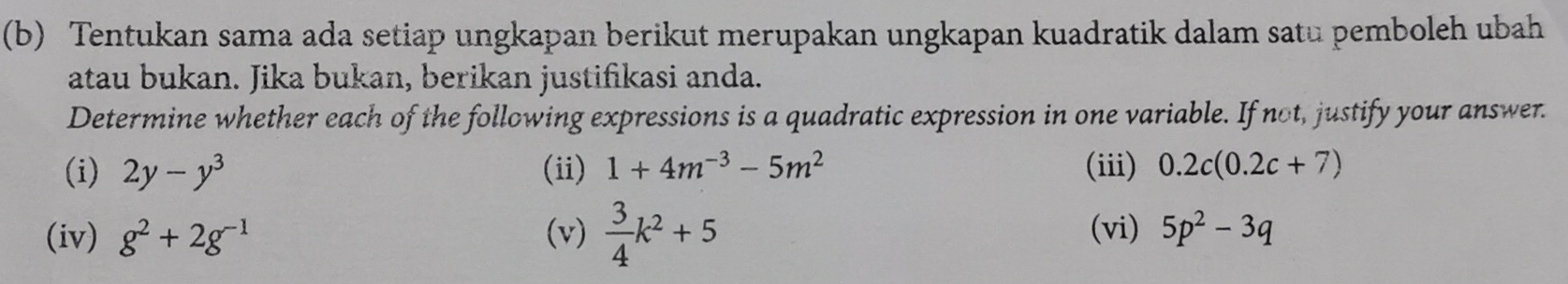 Tentukan sama ada setiap ungkapan berikut merupakan ungkapan kuadratik dalam satu pemboleh ubah 
atau bukan. Jika bukan, berikan justifikasi anda. 
Determine whether each of the following expressions is a quadratic expression in one variable. If not, justify your answer. 
(i) 2y-y^3 (ii) 1+4m^(-3)-5m^2 (iii) 0.2c(0.2c+7)
(iv) g^2+2g^(-1) (v)  3/4 k^2+5 (vi) 5p^2-3q