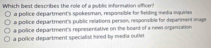 Which best describes the role of a public information officer?
a police department's spokesman, responsible for fielding media inquiries
a police department's public relations person, responsible for department image
a police department's representative on the board of a news organization
a police department specialist hired by media outlet