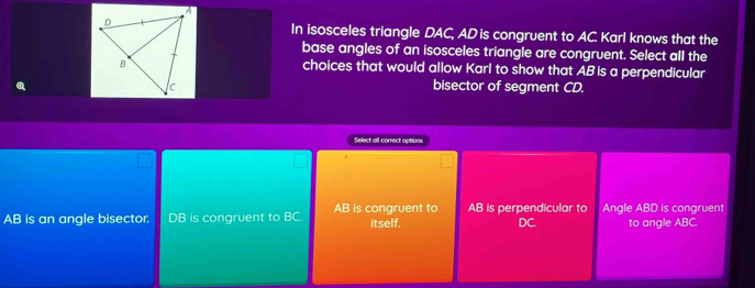 In isosceles triangle DAC, AD is congruent to AC. Karl knows that the
base angles of an isosceles triangle are congruent. Select all the
choices that would allow Karl to show that AB is a perpendicular
a bisector of segment CD.
Select all-correct aptions
AB is an angle bisector. DB is congruent to BC AB is congruent to itself. AB is perpendicular to DC. Angle ABD is congruent
to angle ABC.