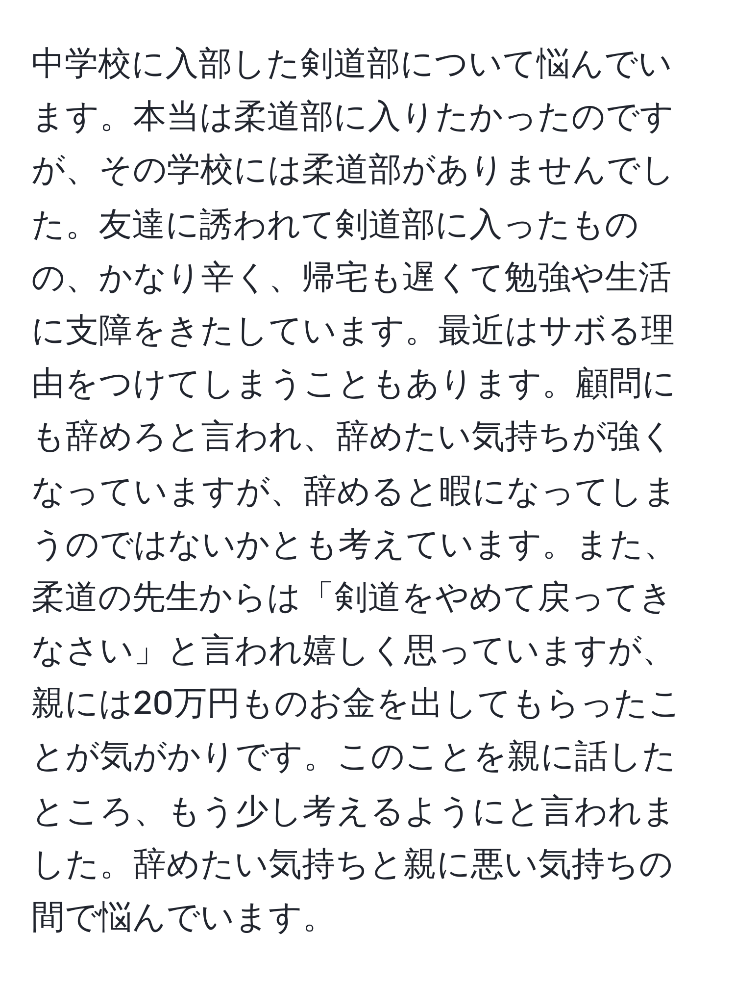 中学校に入部した剣道部について悩んでいます。本当は柔道部に入りたかったのですが、その学校には柔道部がありませんでした。友達に誘われて剣道部に入ったものの、かなり辛く、帰宅も遅くて勉強や生活に支障をきたしています。最近はサボる理由をつけてしまうこともあります。顧問にも辞めろと言われ、辞めたい気持ちが強くなっていますが、辞めると暇になってしまうのではないかとも考えています。また、柔道の先生からは「剣道をやめて戻ってきなさい」と言われ嬉しく思っていますが、親には20万円ものお金を出してもらったことが気がかりです。このことを親に話したところ、もう少し考えるようにと言われました。辞めたい気持ちと親に悪い気持ちの間で悩んでいます。