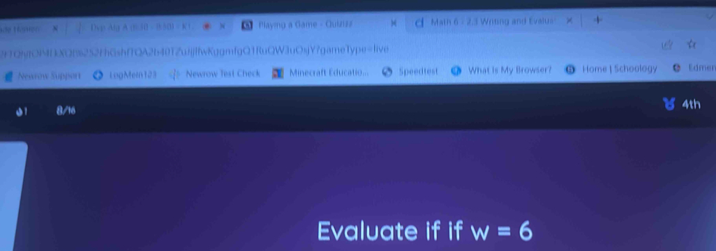 Haen vp lg K Playing a Game - Quizizz Math 6 - 2.3 Writing and Evalus' 
2TQhyfOIMIXQB252FhGshfTQA2b40TZujjfwKggmfgQ1RuQW3uOsjY?gameType=live 
Newrow Support 》 LogMein123 *Newrow Test Check Minecraft Educatio... Speedtest O What is My Browser? Home | Schoology Edmen 
11 8/16 4th 
Evaluate if if w=6