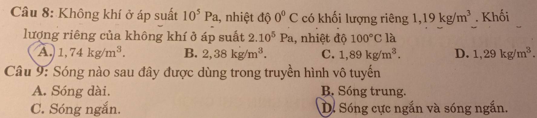 Không khí ở áp suất 10^5Pa 1, nhiệt độ 0°C có khối lượng riêng 1,19kg/m^3. Khối
lượng riêng của không khí ở áp suất 2.10^5Pa , nhiệt độ 100°C là
A. 1,74kg/m^3. B. 2,38kg/m^3. C. 1,89kg/m^3. D、 1,29kg/m^3. 
Câu 9: Sóng nào sau đây được dùng trong truyền hình vô tuyến
A. Sóng dài. B. Sóng trung.
C. Sóng ngắn. D. Sóng cực ngắn và sóng ngắn.