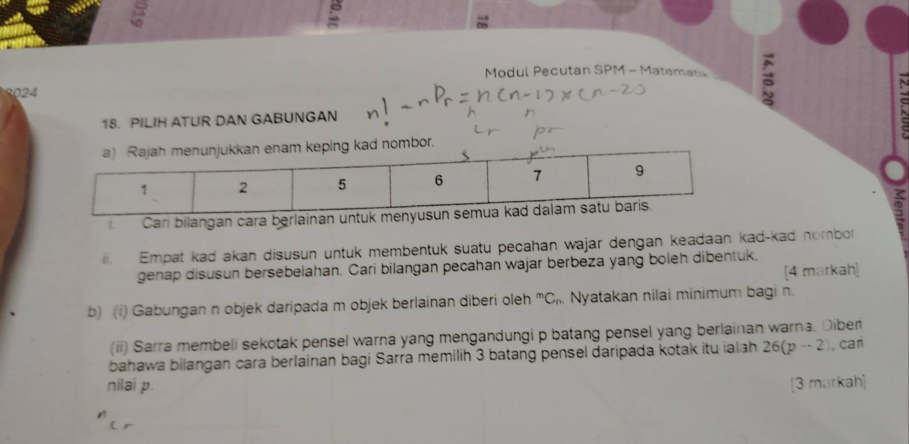 Modul Pecutan SPM - Matematik 
3024 
18. PILIH ATUR DAN GABUNGAN 
bor. 
Cari bilangan cara berlainan u 
2 
iii. Empat kad akan disusun untuk membentuk suatu pecahan wajar dengan keadaan kad-kad nombor 
genap disusun bersebelahan. Cari bilangan pecahan wajar berbeza yang boleh dibentuk. 
[4 markah] 
b) (i) Gabungan n objek daripada m objek berlainan diberi oleh^mC_n. Nyatakan nilai minimum bagi n. 
(ii) Sarra membeli sekotak pensel warna yang mengandungi p batang pensel yang berlainan warna. Diber 
bahawa bilangan cara berlainan bagi Sarra memilih 3 batang pensel daripada kotak itu ialah 26(p-2) , cari 
nilai p. [3 markah]