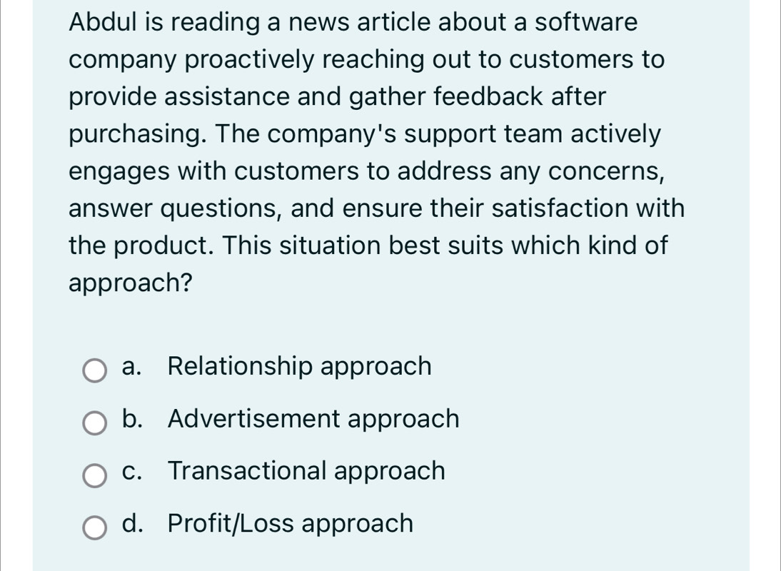 Abdul is reading a news article about a software
company proactively reaching out to customers to
provide assistance and gather feedback after
purchasing. The company's support team actively
engages with customers to address any concerns,
answer questions, and ensure their satisfaction with
the product. This situation best suits which kind of
approach?
a. Relationship approach
b. Advertisement approach
c. Transactional approach
d. Profit/Loss approach