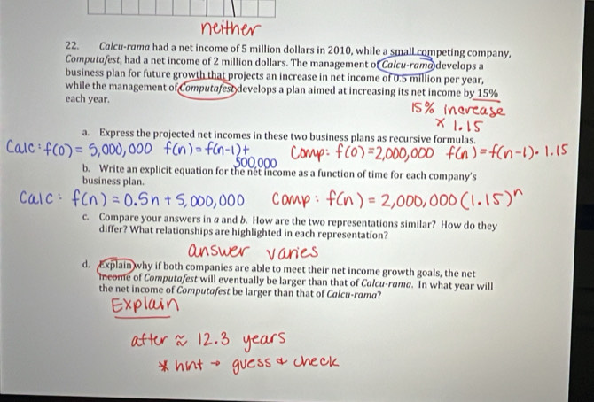 Calcu-rama had a net income of 5 million dollars in 2010, while a small competing company, 
Computafest, had a net income of 2 million dollars. The management of Calcu-ramo develops a 
business plan for future growth that projects an increase in net income of 0.5 million per year, 
while the management of Computafest develops a plan aimed at increasing its net income by 15%
each year. 
a. Express the projected net incomes in these two business plans as recursive formulas. 
b. Write an explicit equation for the nét income as a function of time for each company's 
business plan. 
c. Compare your answers in a and b. How are the two representations similar? How do they 
differ? What relationships are highlighted in each representation? 
d. Explain why if both companies are able to meet their net income growth goals, the net 
income of Computafest will eventually be larger than that of Calcu-rama. In what year will 
the net income of Computafest be larger than that of Calcu-rama?