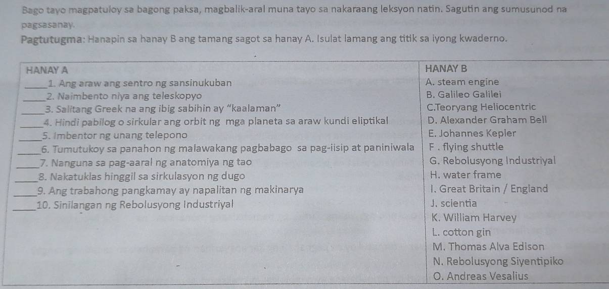 Bago tayo magpatuloy sa bagong paksa, magbalik-aral muna tayo sa nakaraang leksyon natin. Sagutin ang sumusunod na 
pagsasanay. 
Pagtutugma: Hanapin sa hanay B ang tamang sagot sa hanay A. Isulat lamang ang titik sa iyong kwaderno.