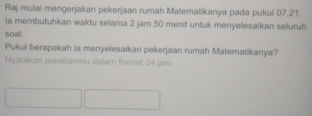 Raj mulai mengerjakan pekerjaan rumah Matematikanya pada pukul 07.21. 
la membutuhkan waktu selama 2 jam 50 menit untuk menyelesaikan seluruh 
soal. 
Pukul berapakah ia menyelesaikan pekerjaan rumah Matematikanya? 
Nyatakan jawabanmu dalam format 24 jam