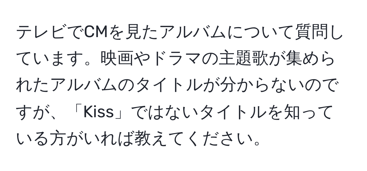 テレビでCMを見たアルバムについて質問しています。映画やドラマの主題歌が集められたアルバムのタイトルが分からないのですが、「Kiss」ではないタイトルを知っている方がいれば教えてください。