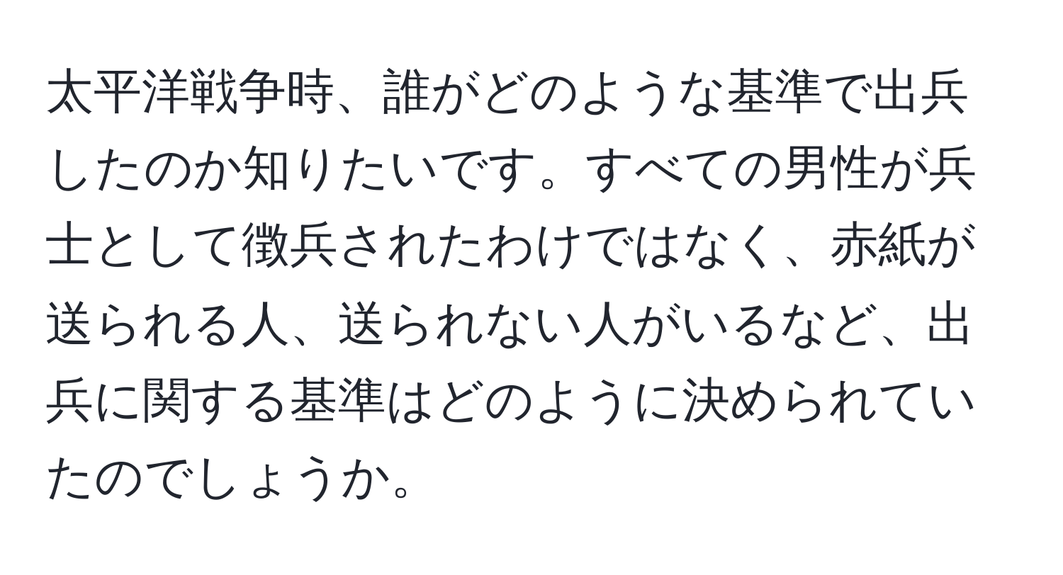 太平洋戦争時、誰がどのような基準で出兵したのか知りたいです。すべての男性が兵士として徴兵されたわけではなく、赤紙が送られる人、送られない人がいるなど、出兵に関する基準はどのように決められていたのでしょうか。