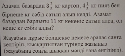 Aαβамат базардан 3 2/5 kr κаpτoπ, 4 1/5 kr πияз бен 
бірнеше кг сəбіз сатыπ алыπ келді. Азамат 
базардан барлыы 11 кг кθкθніс сатыπ алса, ол 
неше кг сəбіз алды? 
ауабьн лурыс бθлшекке немесе аралас санга 
келтіріπ, кыскартьган турінле жазыηыз 
(жауабьна сонгы шыккан мэнді гана енгізініз).