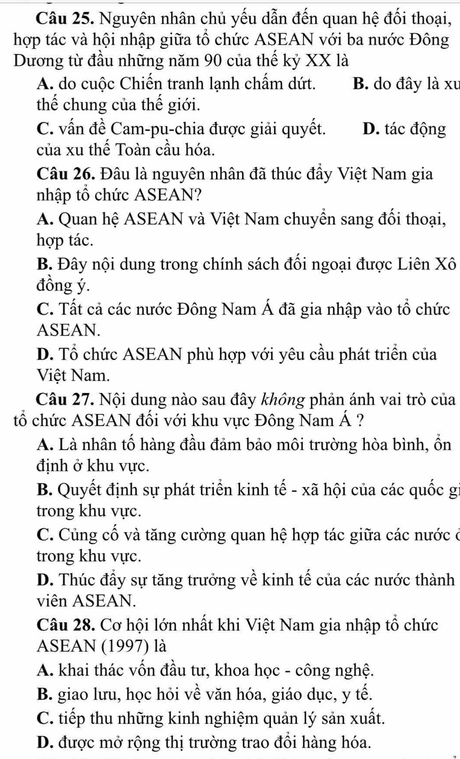 Nguyên nhân chủ yếu dẫn đến quan hệ đối thoại,
hợp tác và hội nhập giữa tô chức ASEAN với ba nước Đông
Dương từ đầu những năm 90 của thế kỷ XX là
A. do cuộc Chiến tranh lạnh chẩm dứt. B. do đây là xu
thế chung của thế giới.
C. vấn đề Cam-pu-chia được giải quyết. D. tác động
của xu thế Toàn cầu hóa.
Câu 26. Đâu là nguyên nhân đã thúc đây Việt Nam gia
nhập tổ chức ASEAN?
A. Quan hệ ASEAN và Việt Nam chuyển sang đối thoại,
hợp tác.
B. Đây nội dung trong chính sách đối ngoại được Liên Xô
đồng ý.
C. Tất cả các nước Đông Nam Á đã gia nhập vào tổ chức
ASEAN.
D. Tổ chức ASEAN phù hợp với yêu cầu phát triển của
Việt Nam.
Câu 27. Nội dung nào sau đây không phản ánh vai trò của
tổ chức ASEAN đối với khu vực Đông Nam Á ?
A. Là nhân tố hàng đầu đảm bảo môi trường hòa bình, ổn
định ở khu vực.
B. Quyết định sự phát triển kinh tế - xã hội của các quốc g
trong khu vực.
C. Củng cố và tăng cường quan hệ hợp tác giữa các nước ở
trong khu vực.
D. Thúc đầy sự tăng trưởng về kinh tế của các nước thành
viên ASEAN.
Câu 28. Cơ hội lớn nhất khi Việt Nam gia nhập tổ chức
ASEAN (1997) là
A. khai thác vốn đầu tư, khoa học - công nghệ.
B. giao lưu, học hỏi về văn hóa, giáo dục, y tế.
C. tiếp thu những kinh nghiệm quản lý sản xuất.
D. được mở rộng thị trường trao đổi hàng hóa.