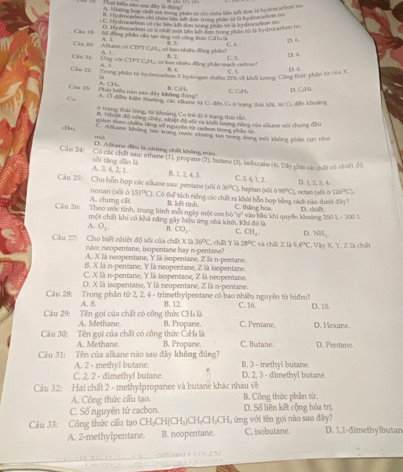 1 18:  Phát biểu nào sau đây là đúng?
A. Những hợp chất mà trong phân tử chi chứa liên kết đơn là hydrocarbon no
B. Hydrocarbon chi chứa liên kết đơn trong phần tử là hydrocarbon no.
o C. Hydrocarbon có các liên kết đơn trong phân tử là hydrocarbon no.
D. Hydrocarbon có ít nhất một liên kết đơn trong phần tử là hydrocarbon no
Câu 19: Số đồng phân cấu tạo ứng với công thức CaHu là
D. 6.
A. 3. B. 5 C. 4.
Câu 20: Alkane có CTPT C_5H_12 có bao nhiêu đồng phân?
A. 1. B. 2. C. 3.
D. 4.
Câu 21:   Ứng với CTPT C_6H_11 có bao nhiêu đồng phân mạch carbon?
A. 3. B. 4. C. 5. D. 6.
Câu 22: Trong phân tử hydrocarbon X hydrogen chiếm 25% về khối lượng. Công thức phân từ của X
là
A. CH₄ B. CaH₄ C. C₂Hs. D. C₆Hs.
Câu 23: Phát biểu nào sau đây không đúng?
Ci A. Ở điều kiện thường, các alkane từ C: đến C: ở trạng thái khí, từ Cs đến khoảng
ở trạng thái lông, từ khoảng Cu trở đi ở trạng thái rắn.
B. Nhiệt độ nóng chảy, nhiệt độ sôi và khối lượng riêng của alkane nói chung đều
giảm theo chiều tăng số nguyên tử cacbon trong phân tử
dầu C. Alkane không tan trong nước nhưng tan trong dung môi không phần cực như
mō,
D. Alkane đều là những chất không màu.
Câu 24; Có các chất sau: ethane (1), propane (2), butane (3), isobutane (4). Dãy gồm các chất có nhiệt độ
sôi tǎng dần là
A. 3, 4, 2, 1. B. 1, 2, 4, 3. C. 3, 4, 1, 2. D. 1, 2, 3, 4.
Câu 25: Cho hỗn hợp các alkane sau: pentane (sôi ở 36°C) , heptan (sôi sigma 98°C) ), octan (sôi ở 126°C),
nonan (sôi ở 151°C) 1. Có thể tách riêng các chất ra khỏi hỗn hợp bằng cách nào dưới đây?
A. chưng cất. B. kết tinh. C. thăng hoa. D. chiết.
Câu 26: Theo ước tính, trung bình mỗi ngày một con bò ''ợ'' vào bầu khí quyển khoảng 250 L - 300 L
một chất khí có khả năng gây hiệu ứng nhà kính. Khí đó là
A. O_2.
B. CO_2. C. CH_4. D. NH_3.
Câu 27: Cho biết nhiệt độ sôi của chất X là 36°C * chất Y là 28°C và chất Z là 9 4°C. Vậy X, Y, Z là chất
nào: neopentane, isopentane hay n-pentane?
A. X là neopentane, Y là isopentane, Z là n-pentane.
B. X là n-pentane, Y là neopentane, Z là isopentane.
C. X là n-pentane, Y là isopentane, Z là neopentane.
D. X là isopentane, Y là neopentane, Z là n-pentane.
Câu 28: Trong phân tử 2, 2, 4 - trimethylpentane có bao nhiêu nguyên từ hidro?
A. 8. B. 12. C. 16. D. 18.
Câu 29: Tên gọi của chất có công thức CHị là
A. Methane. B. Propane. C. Pentane. D. Hexane.
Câu 30: Tên gọi của chất có công thức C₃Hs là
A. Methane. B. Propane. C. Butane. D. Pentane.
Câu 31: Tên của alkane nào sau đây không đúng?
A. 2 - methyl butane. B. 3 - methyl butane.
C. 2, 2 - đimethyl butane. D. 2, 3 - đimethyl butane.
Câu 32: Hai chất 2 - methylpropanee và butane khác nhau về
A. Công thức cấu tạo. B. Công thức phân tử.
C. Số nguyên tử cacbon. D. Số liên kết cộng hóa trị.
Câu 33: Công thức cấu tạo CH_3CH(CH_3)CH_2CH_2CH_3 ứng với tên gọi nào sau đây?
A. 2-methylpentane. B. neopentane. C. isobutane. D. 1,1-đimethylbutan