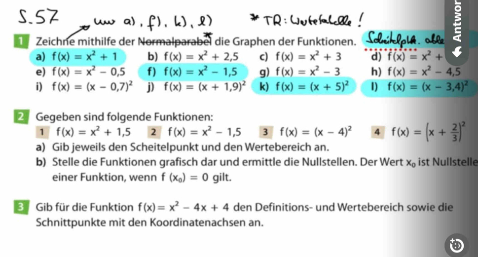 TR : Wute fahße ! 
Zeichne mithilfe der Normalparabel die Graphen der Funktionen. Scriklpy 
a) f(x)=x^2+1 b) f(x)=x^2+2,5 c) f(x)=x^2+3 d) f(x)=x^2+
e) f(x)=x^2-0,5 f) f(x)=x^2-1,5 g) f(x)=x^2-3 h) f(x)=x^2-4,5
i) f(x)=(x-0,7)^2 j) f(x)=(x+1,9)^2 k) f(x)=(x+5)^2 1) f(x)=(x-3,4)^2
2 Gegeben sind folgende Funktionen: 
1 f(x)=x^2+1,5 2 f(x)=x^2-1,5 3 f(x)=(x-4)^2 4 f(x)=(x+ 2/3 )^2
a) Gib jeweils den Scheitelpunkt und den Wertebereich an. 
b) Stelle die Funktionen grafisch dar und ermittle die Nullstellen. Der Wert x_0 ist Nullstelle 
einer Funktion, wenn f(x_0)=0 gilt. 
3 Gib für die Funktion f(x)=x^2-4x+4 den Definitions- und Wertebereich sowie die 
Schnittpunkte mit den Koordinatenachsen an.