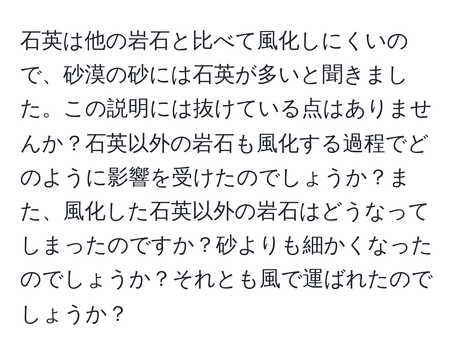 石英は他の岩石と比べて風化しにくいので、砂漠の砂には石英が多いと聞きました。この説明には抜けている点はありませんか？石英以外の岩石も風化する過程でどのように影響を受けたのでしょうか？また、風化した石英以外の岩石はどうなってしまったのですか？砂よりも細かくなったのでしょうか？それとも風で運ばれたのでしょうか？