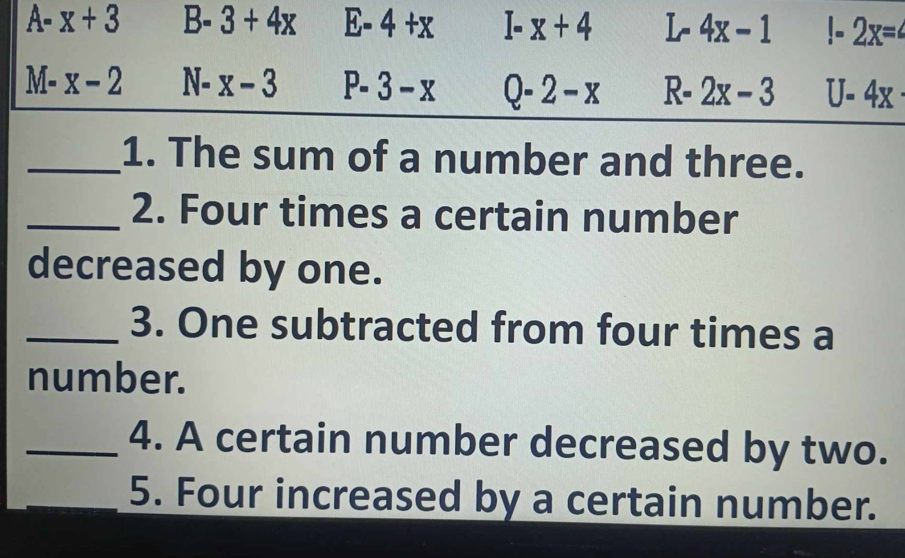 A-x+3
B-3+4x E-4+x
I-x+4
L- 4x-1 1-2x=
M-x-2
N_  x-3
P-3-x
Q-2-x
R-2x-3 U-4x
_1. The sum of a number and three. 
_2. Four times a certain number 
decreased by one. 
_3. One subtracted from four times a 
number. 
_4. A certain number decreased by two. 
_5. Four increased by a certain number.