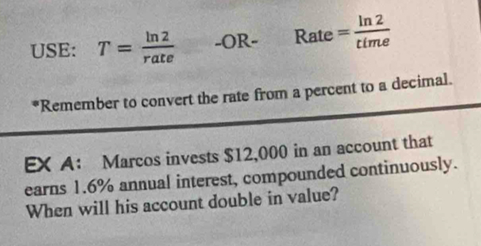 USE: T= ln 2/rate  -C DF _ ·  Rate = ln 2/time 
*Remember to convert the rate from a percent to a decimal. 
EX A： Marcos invests $12,000 in an account that 
earns 1.6% annual interest, compounded continuously. 
When will his account double in value?