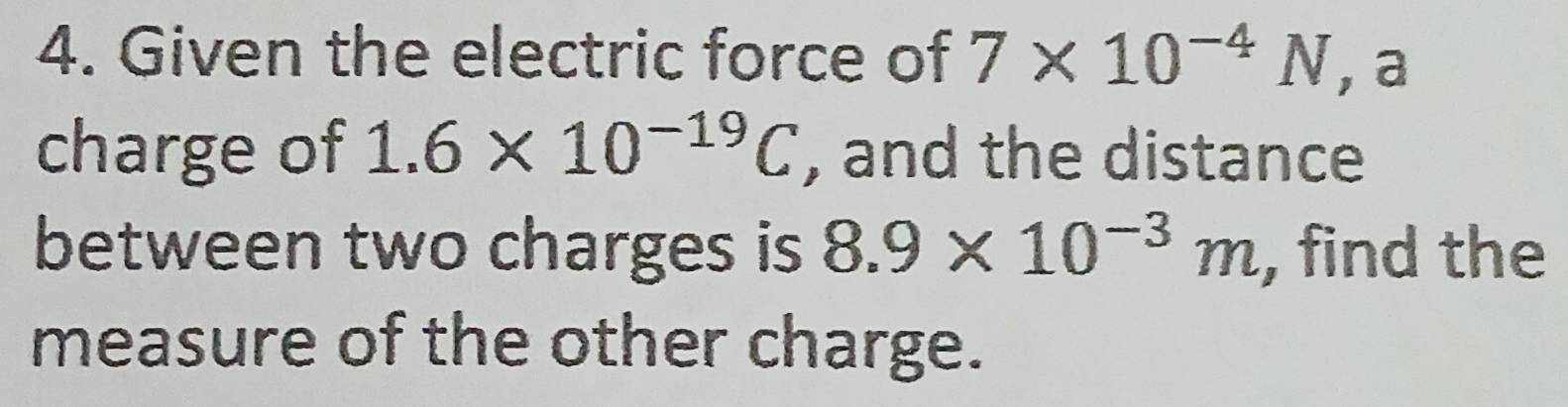 Given the electric force of 7* 10^(-4)N , a 
charge of 1.6* 10^(-19)C , and the distance 
between two charges is 8.9* 10^(-3)m , find the 
measure of the other charge.